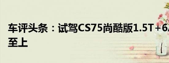 车评头条：试驾CS75尚酷版1.5T+6AT 品·智至上