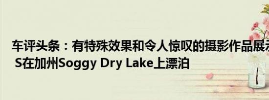 车评头条：有特殊效果和令人惊叹的摄影作品展示了Model S在加州Soggy Dry Lake上漂泊