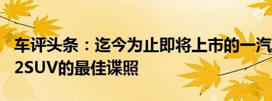 车评头条：迄今为止即将上市的一汽夏利T102SUV的最佳谍照