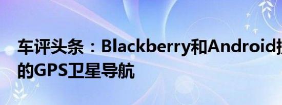 车评头条：Blackberry和Android提供免费的GPS卫星导航