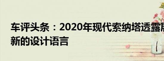 车评头条：2020年现代索纳塔透露展示了全新的设计语言