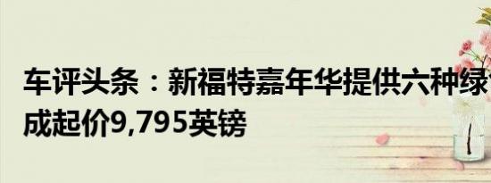 车评头条：新福特嘉年华提供六种绿色动力总成起价9,795英镑