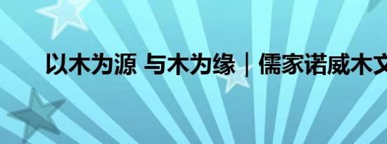 以木为源 与木为缘｜儒家诺威木文化