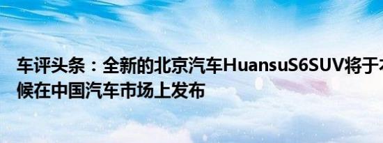 车评头条：全新的北京汽车HuansuS6SUV将于本月晚些时候在中国汽车市场上发布