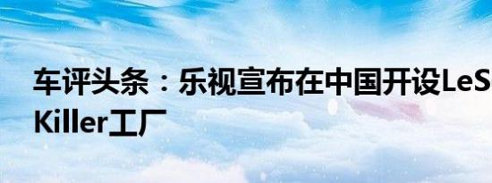 车评头条：乐视宣布在中国开设LeSeeTeslaKiller工厂