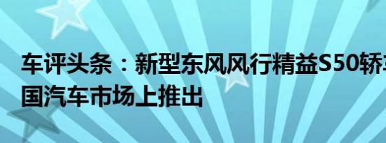 车评头条：新型东风风行精益S50轿车已在中国汽车市场上推出