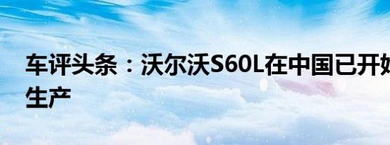 车评头条：沃尔沃S60L在中国已开始小批量生产