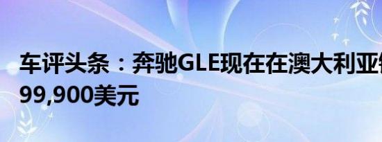 车评头条：奔驰GLE现在在澳大利亚销售售价99,900美元