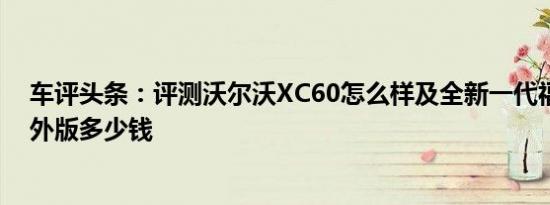 车评头条：评测沃尔沃XC60怎么样及全新一代福特翼虎海外版多少钱