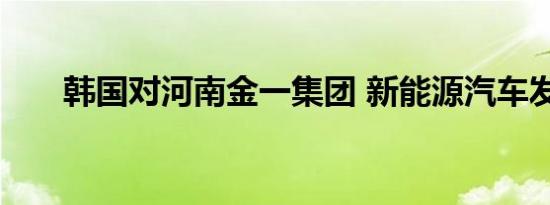 韩国对河南金一集团 新能源汽车发展