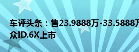 车评头条：售23.9888万-33.5888万上汽大众ID.6X上市