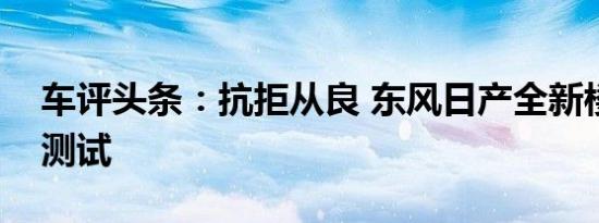 车评头条：抗拒从良 东风日产全新楼兰性能测试