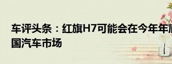 车评头条：红旗H7可能会在今年年底冲击中国汽车市场