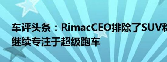 车评头条：RimacCEO排除了SUV称品牌将继续专注于超级跑车