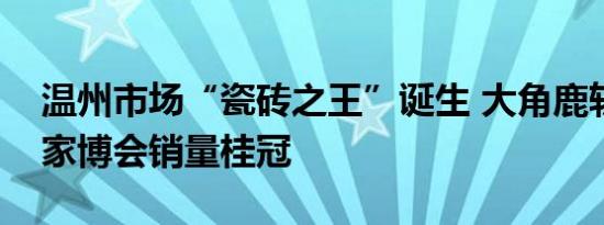 温州市场“瓷砖之王”诞生 大角鹿斩获温州家博会销量桂冠