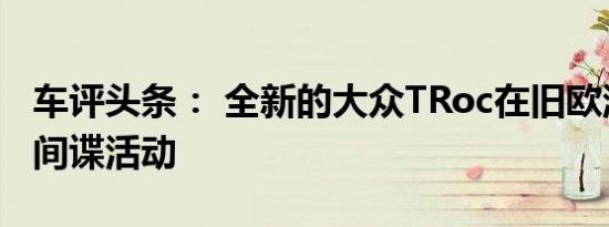 车评头条： 全新的大众TRoc在旧欧洲进行了间谍活动