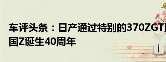 车评头条：日产通过特别的370ZGT版庆祝英国Z诞生40周年