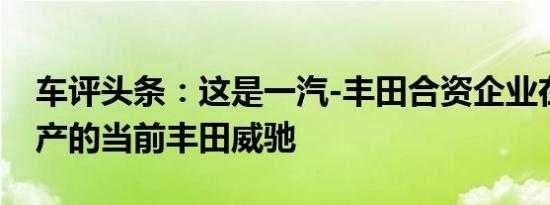 车评头条：这是一汽-丰田合资企业在中国生产的当前丰田威驰