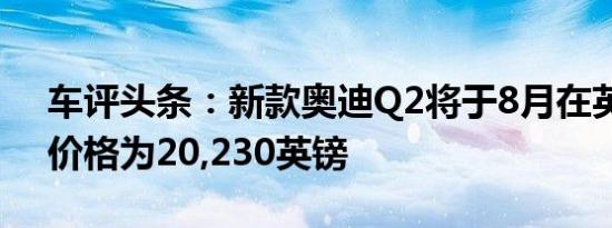 车评头条：新款奥迪Q2将于8月在英国订购价格为20,230英镑