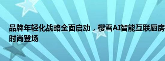 品牌年轻化战略全面启动，樱雪AI智能互联厨房携《推手》时尚登场