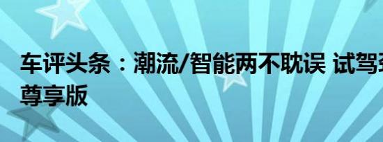 车评头条：潮流/智能两不耽误 试驾劲客智联尊享版