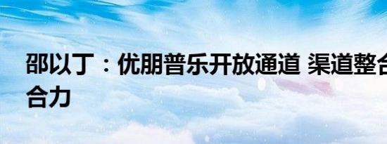 邵以丁：优朋普乐开放通道 渠道整合释放聚合力