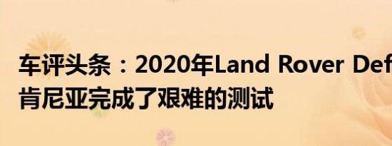 车评头条：2020年Land Rover Defender在肯尼亚完成了艰难的测试