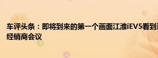 车评头条：即将到来的第一个画面江淮iEV5看到这里的江淮经销商会议