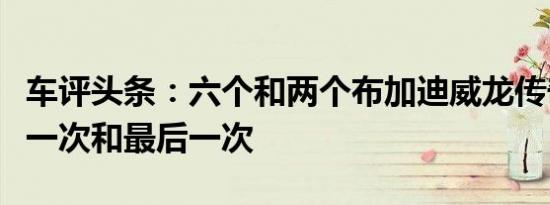 车评头条：六个和两个布加迪威龙传奇版本第一次和最后一次