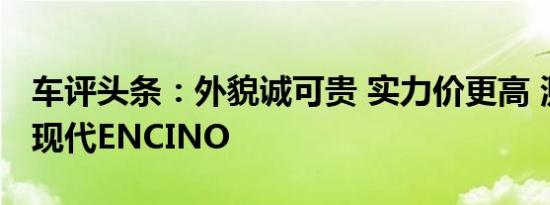 车评头条：外貌诚可贵 实力价更高 测试北京现代ENCINO