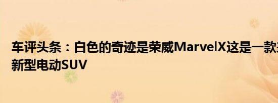 车评头条：白色的奇迹是荣威MarvelX这是一款来自中国的新型电动SUV