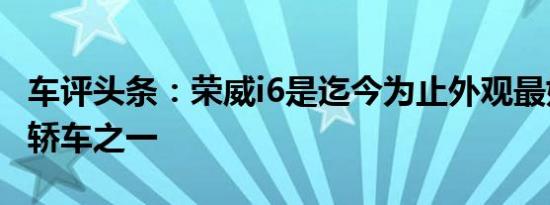 车评头条：荣威i6是迄今为止外观最好的中国轿车之一