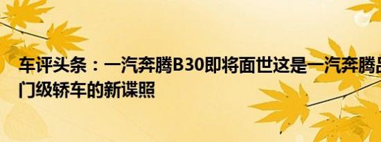 车评头条：一汽奔腾B30即将面世这是一汽奔腾品牌的新入门级轿车的新谍照