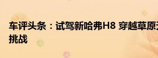 车评头条：试驾新哈弗H8 穿越草原无惧越野挑战