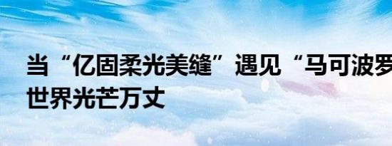 当“亿固柔光美缝”遇见“马可波罗” 柔光世界光芒万丈