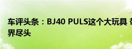 车评头条：BJ40 PULS这个大玩具 带你到世界尽头