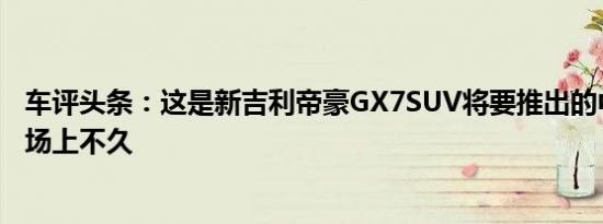 车评头条：这是新吉利帝豪GX7SUV将要推出的中国汽车市场上不久