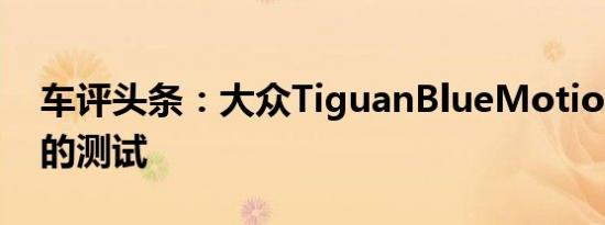 车评头条：大众TiguanBlueMotion在中国的测试