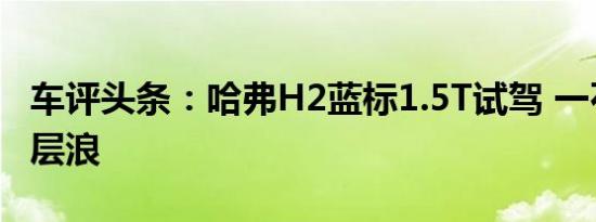 车评头条：哈弗H2蓝标1.5T试驾 一石激起千层浪