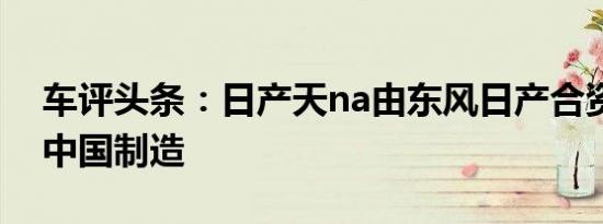 车评头条：日产天na由东风日产合资企业在中国制造