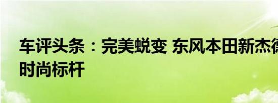 车评头条：完美蜕变 东风本田新杰德车界的时尚标杆