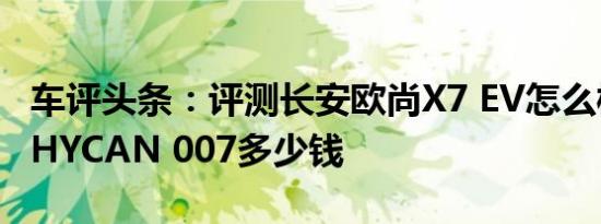 车评头条：评测长安欧尚X7 EV怎么样及合创HYCAN 007多少钱