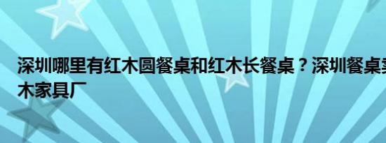 深圳哪里有红木圆餐桌和红木长餐桌？深圳餐桌卖场熙源红木家具厂