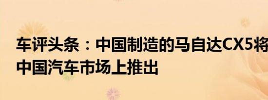 车评头条：中国制造的马自达CX5将于8月在中国汽车市场上推出