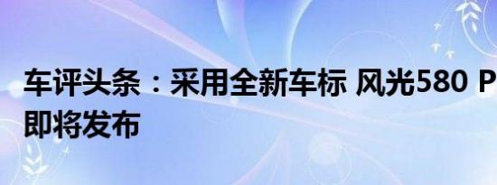 车评头条：采用全新车标 风光580 PLUS车型即将发布