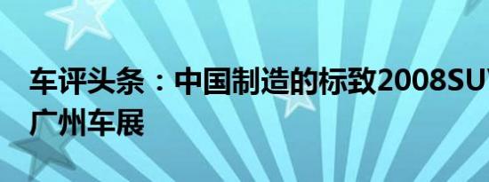 车评头条：中国制造的标致2008SUV已抵达广州车展