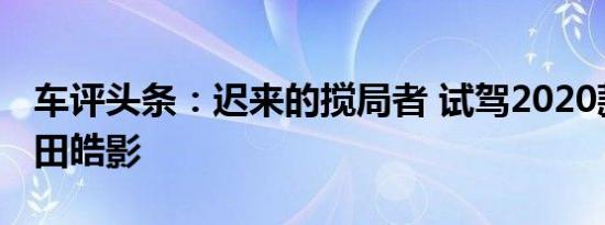 车评头条：迟来的搅局者 试驾2020款广汽本田皓影