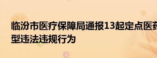 临汾市医疗保障局通报13起定点医药机构典型违法违规行为