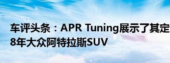 车评头条：APR Tuning展示了其定制的2018年大众阿特拉斯SUV