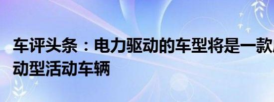 车评头条：电力驱动的车型将是一款成熟的运动型活动车辆